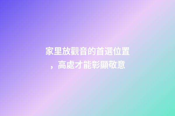 家里放觀音的首選位置，高處才能彰顯敬意